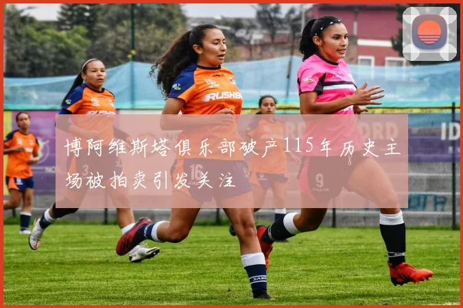 博阿维斯塔俱乐部破产115年历史主场被拍卖引发关注