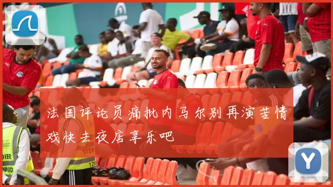 法国评论员痛批内马尔别再演苦情戏快去夜店享乐吧