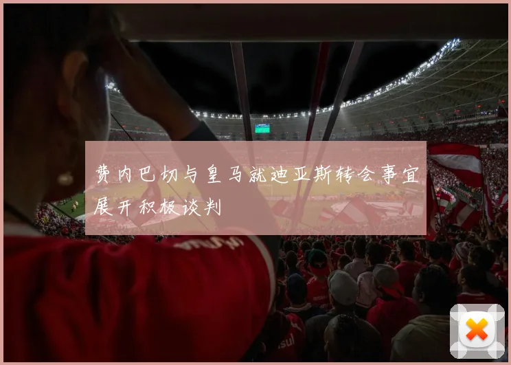 费内巴切与皇马就迪亚斯转会事宜展开积极谈判