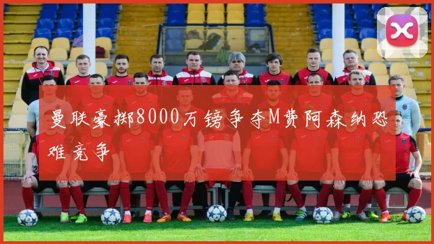 曼联豪掷8000万镑争夺M费阿森纳恐难竞争