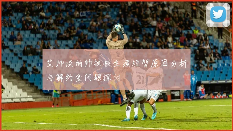 艾帅谈纳帅执教生涯短暂原因分析与解约金问题探讨