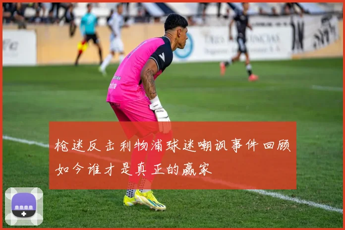 枪迷反击利物浦球迷嘲讽事件回顾如今谁才是真正的赢家