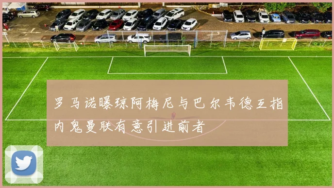 罗马诺曝琼阿梅尼与巴尔韦德互指内鬼曼联有意引进前者