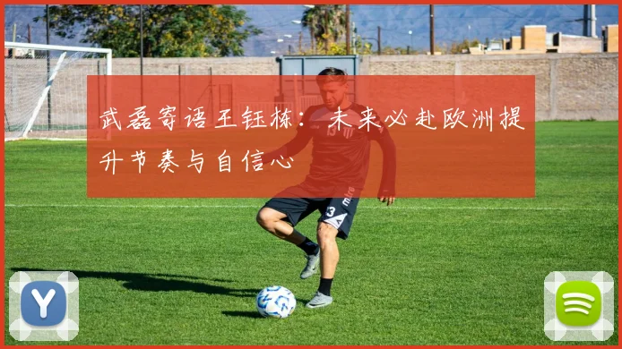武磊寄语王钰栋：未来必赴欧洲提升节奏与自信心