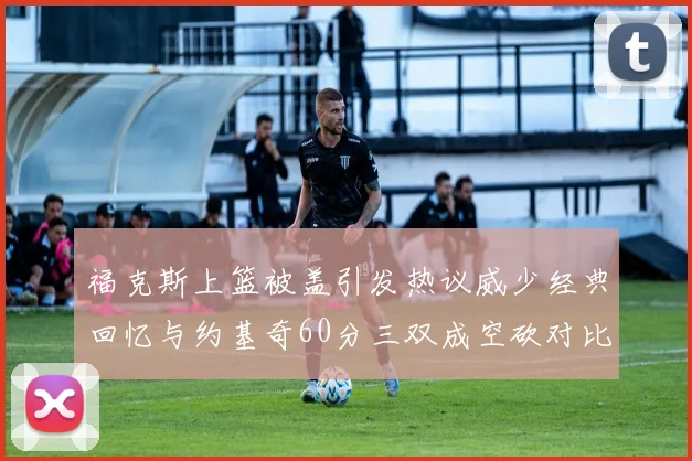 福克斯上篮被盖引发热议威少经典回忆与约基奇60分三双成空砍对比