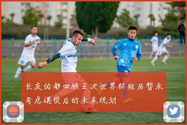 长友佑都回顾五次世界杯经历暂未考虑退役后的未来规划