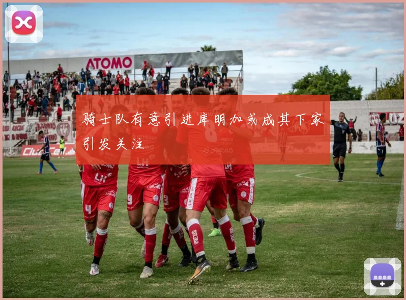 骑士队有意引进库明加或成其下家引发关注