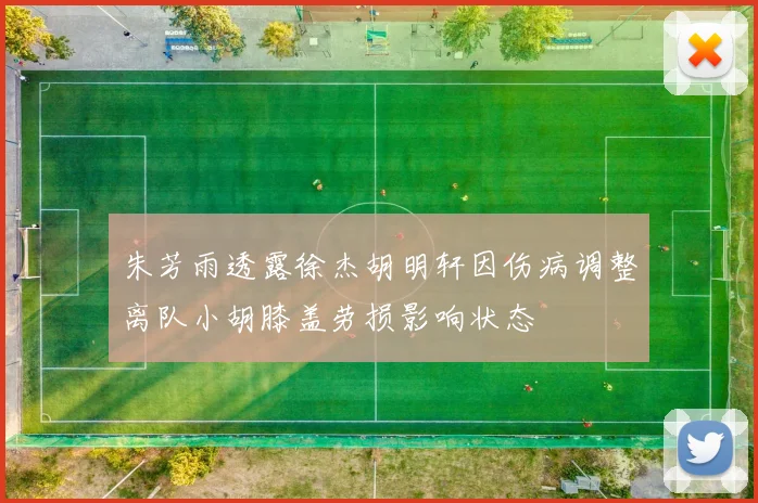 朱芳雨透露徐杰胡明轩因伤病调整离队小胡膝盖劳损影响状态