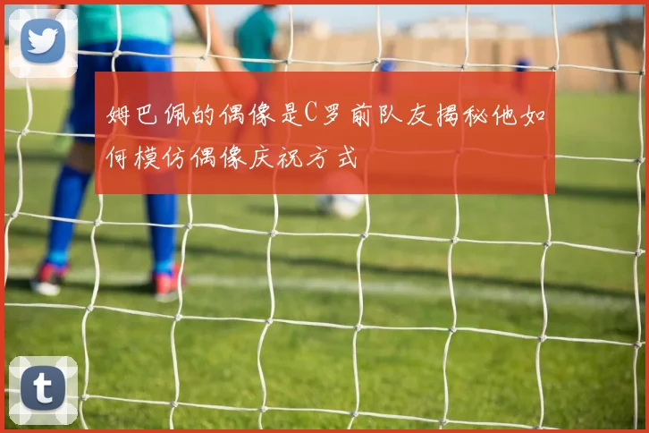 姆巴佩的偶像是C罗前队友揭秘他如何模仿偶像庆祝方式