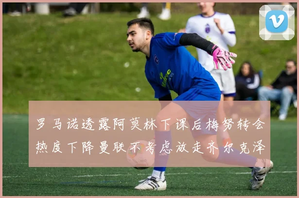 罗马诺透露阿莫林下课后梅努转会热度下降曼联不考虑放走齐尔克泽