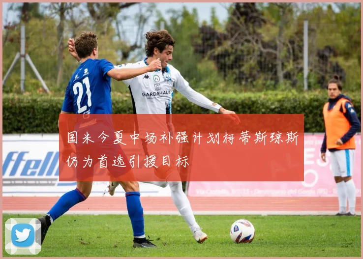 国米今夏中场补强计划柯蒂斯琼斯仍为首选引援目标