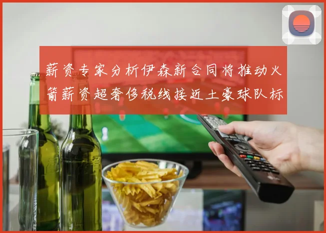 薪资专家分析伊森新合同将推动火箭薪资超奢侈税线接近土豪球队标准