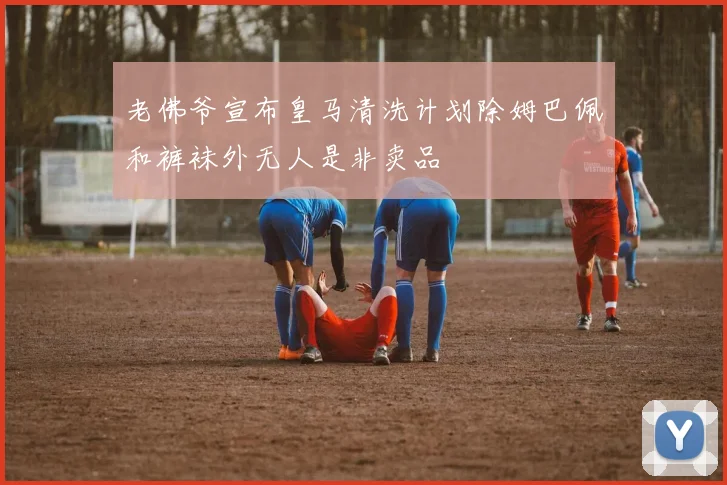 老佛爷宣布皇马清洗计划除姆巴佩和裤袜外无人是非卖品