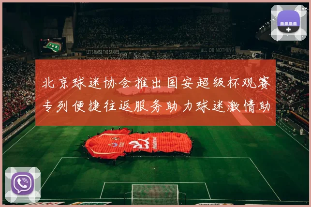 北京球迷协会推出国安超级杯观赛专列便捷往返服务助力球迷激情助阵