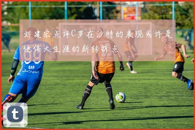 刘建宏点评C罗在沙特的表现或许是他伟大生涯的新转折点