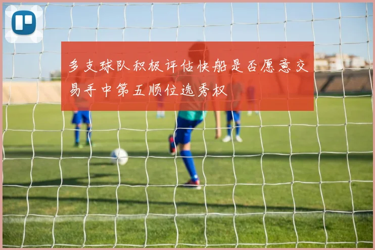 多支球队积极评估快船是否愿意交易手中第五顺位选秀权